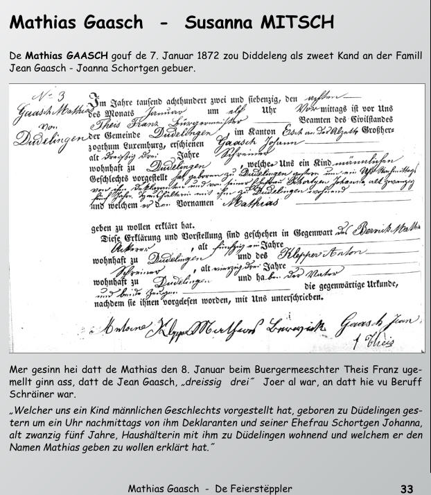 33   Mathias Gaasch  -  De Feierstppler  Mathias Gaasch  -  Susanna MITSCH    De Mathias GAASCH gouf de 7. Januar 1872 zou Diddeleng als zweet Kand an der Famill  Jean Gaasch - Joanna Schortgen gebuer.   Mer gesinn hei datt de Mathias den 8. Januar beim Buergermeeschter Theis Franz uge- mellt ginn ass, datt de Jean Gaasch, dreissig drei˝ Joer al war, an datt hie vu Beruff  Schriner war.  Welcher uns ein Kind mnnlichen Geschlechts vorgestellt hat, geboren zu Ddelingen ges- tern um ein Uhr nachmittags von ihm Deklaranten und seiner Ehefrau Schortgen Johanna,  alt zwanzig fnf Jahre, Haushlterin mit ihm zu Ddelingen wohnend und welchem er den  Namen Mathias geben zu wollen erklrt hat.˝