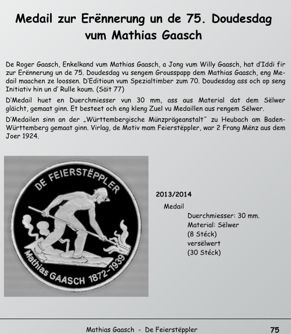 75   Mathias Gaasch  -  De Feierstppler  Medail zur Ernnerung un de 75. Doudesdag  vum Mathias Gaasch  De Roger Gaasch, Enkelkand vum Mathias Gaasch, a Jong vum Willy Gaasch, hat dIddi fir  zur Ernnerung un de 75. Doudesdag vu sengem Grousspapp dem Mathias Gaasch, eng Me- dail maachen ze loossen. DEditioun vum Spezialtimber zum 70. Doudesdag ass och op seng  Initiativ hin un d Rulle koum. (Sit 77)  DMedail huet en Duerchmiesser vun 30 mm, ass aus Material dat dem Slwer   glicht, gemaat ginn. Et besteet och eng kleng Zuel vu Medaillen aus rengem Slwer.  DMedailen sinn an der Wrttembergische Mnzprgeanstalt˝ zu Heubach am Baden- Wrttemberg gemaat ginn. Virlag, de Motiv mam Feierstppler, war 2 Frang Mnz aus dem  Joer 1924.  2013/2014  Medail  Duerchmiesser: 30 mm.   Material: Slwer   (8 Stck)  verslwert   (30 Stck)