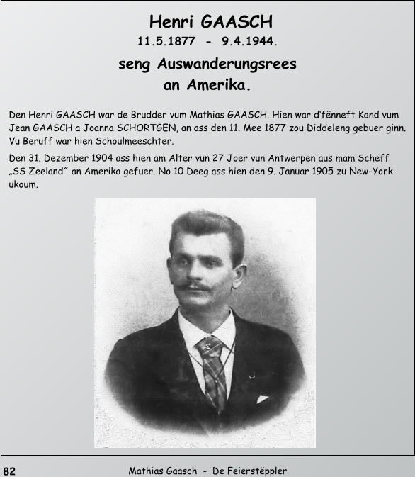 82  Mathias Gaasch  -  De Feierstppler   Henri GAASCH   11.5.1877  -  9.4.1944.  seng Auswanderungsrees   an Amerika.  Den Henri GAASCH war de Brudder vum Mathias GAASCH. Hien war dfnneft Kand vum  Jean GAASCH a Joanna SCHORTGEN, an ass den 11. Mee 1877 zou Diddeleng gebuer ginn.  Vu Beruff war hien Schoulmeeschter.  Den 31. Dezember 1904 ass hien am Alter vun 27 Joer vun Antwerpen aus mam Schff  SS Zeeland˝ an Amerika gefuer. No 10 Deeg ass hien den 9. Januar 1905 zu New-York  ukoum.